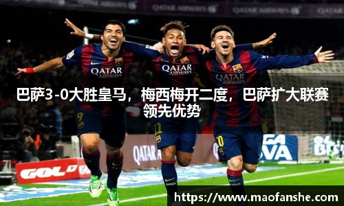 巴萨3-0大胜皇马，梅西梅开二度，巴萨扩大联赛领先优势
