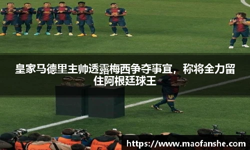 皇家马德里主帅透露梅西争夺事宜，称将全力留住阿根廷球王