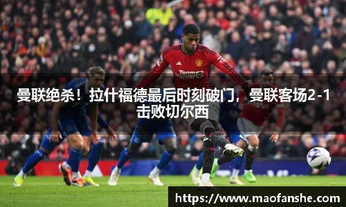 曼联绝杀！拉什福德最后时刻破门，曼联客场2-1击败切尔西