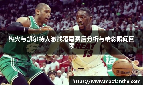 热火与凯尔特人激战落幕赛后分析与精彩瞬间回顾