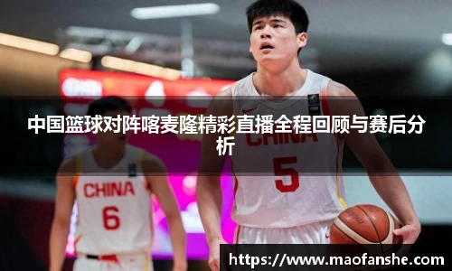 中国篮球对阵喀麦隆精彩直播全程回顾与赛后分析